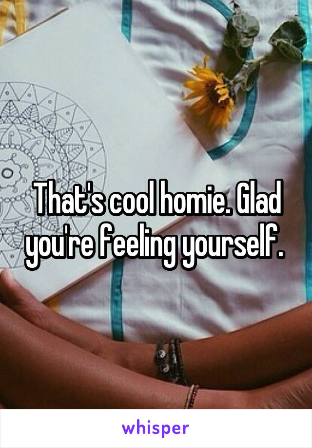 That's cool homie. Glad you're feeling yourself. 