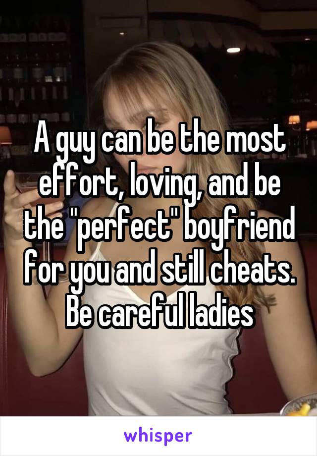 A guy can be the most effort, loving, and be the "perfect" boyfriend for you and still cheats. Be careful ladies