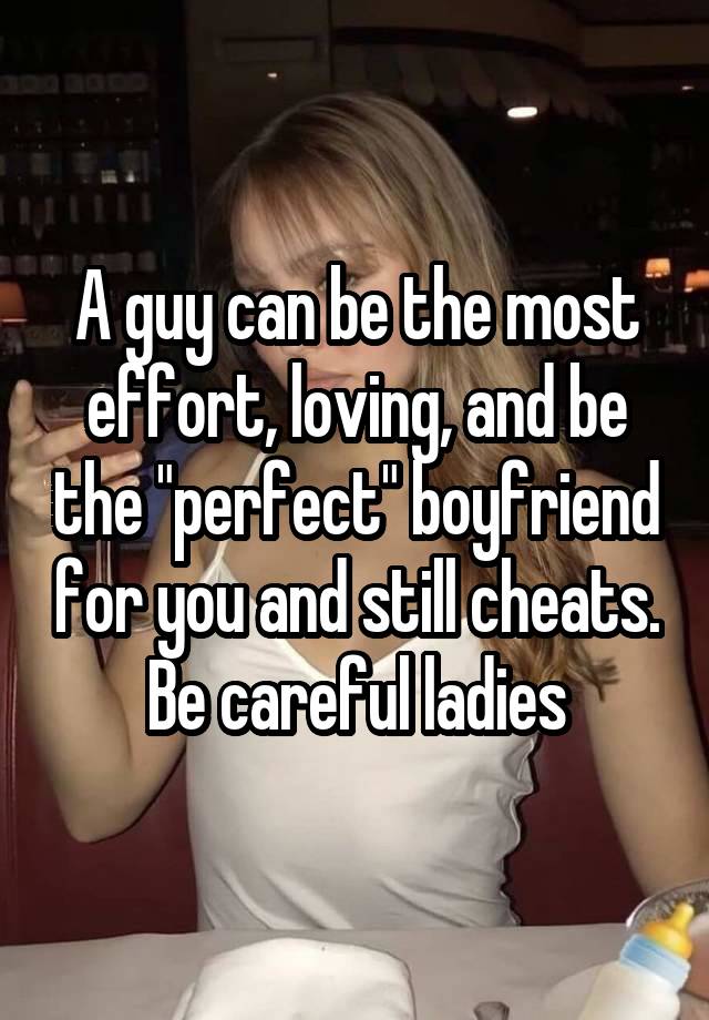 A guy can be the most effort, loving, and be the "perfect" boyfriend for you and still cheats. Be careful ladies