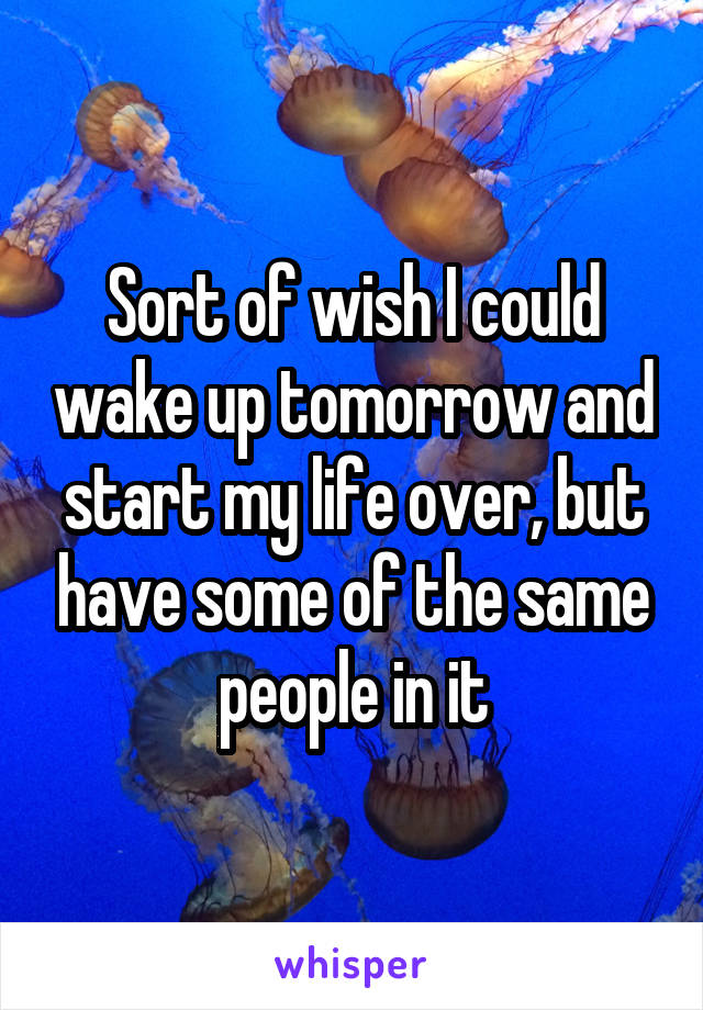 Sort of wish I could wake up tomorrow and start my life over, but have some of the same people in it