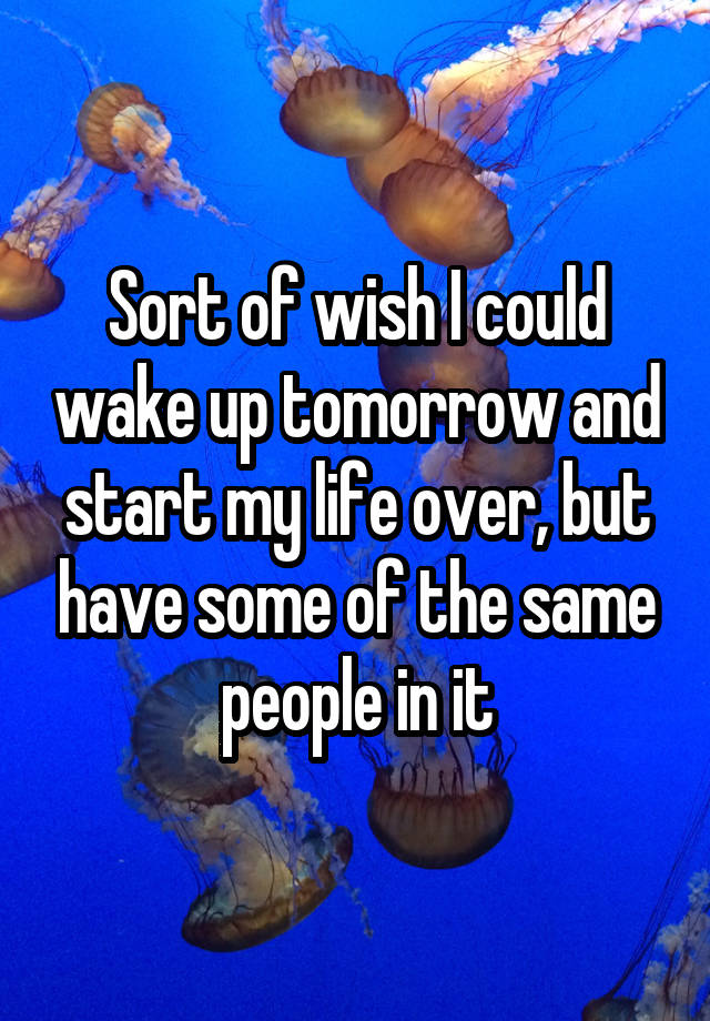 Sort of wish I could wake up tomorrow and start my life over, but have some of the same people in it