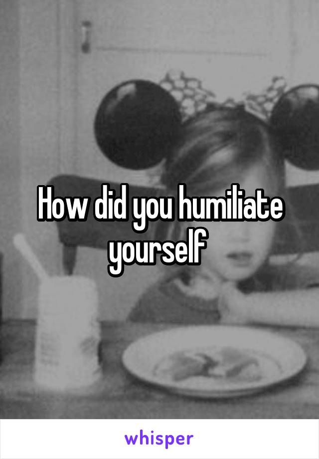 How did you humiliate yourself 