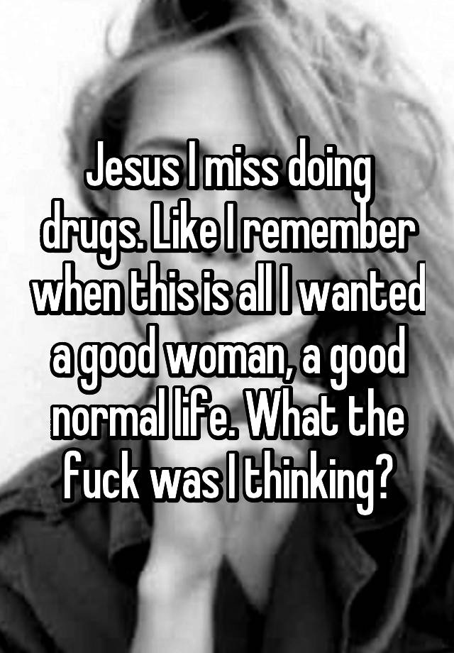 Jesus I miss doing drugs. Like I remember when this is all I wanted a good woman, a good normal life. What the fuck was I thinking?