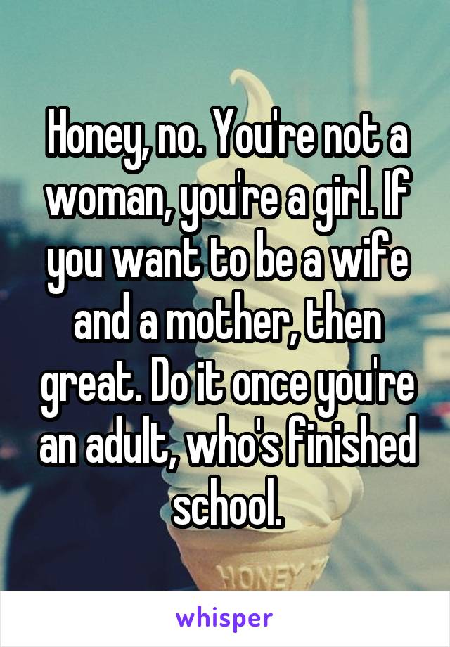 Honey, no. You're not a woman, you're a girl. If you want to be a wife and a mother, then great. Do it once you're an adult, who's finished school.