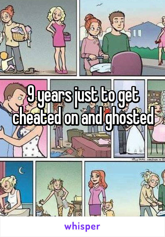 9 years just to get cheated on and ghosted 