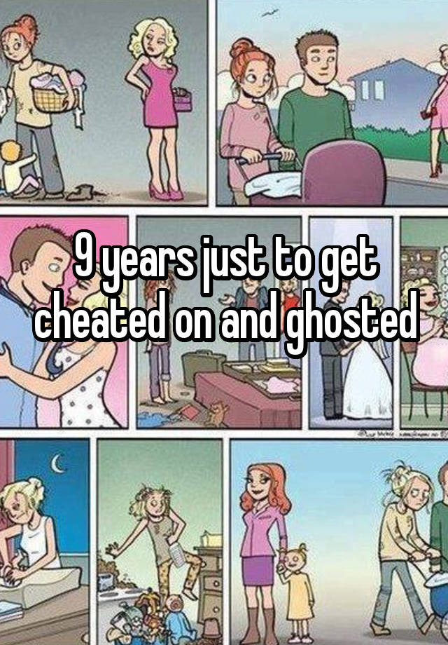 9 years just to get cheated on and ghosted 