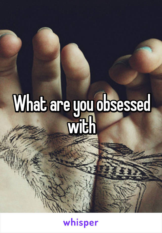 What are you obsessed with