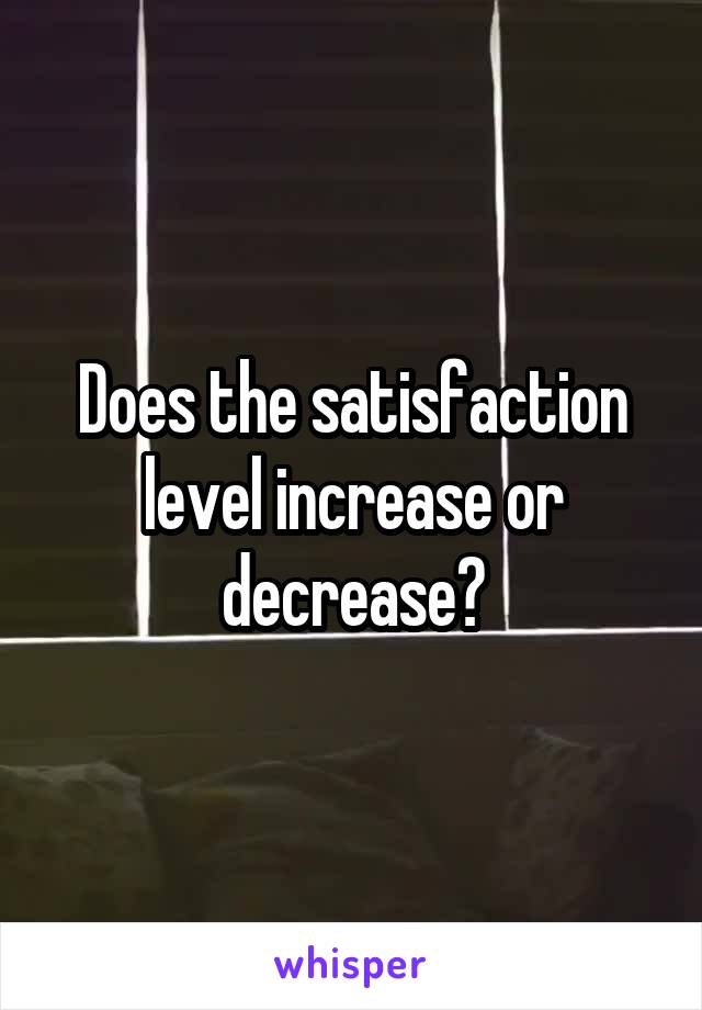 Does the satisfaction level increase or decrease?