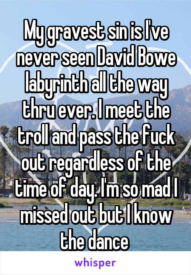 My gravest sin is I've never seen David Bowe labyrinth all the way thru ever. I meet the troll and pass the fuck out regardless of the time of day. I'm so mad I missed out but I know the dance 