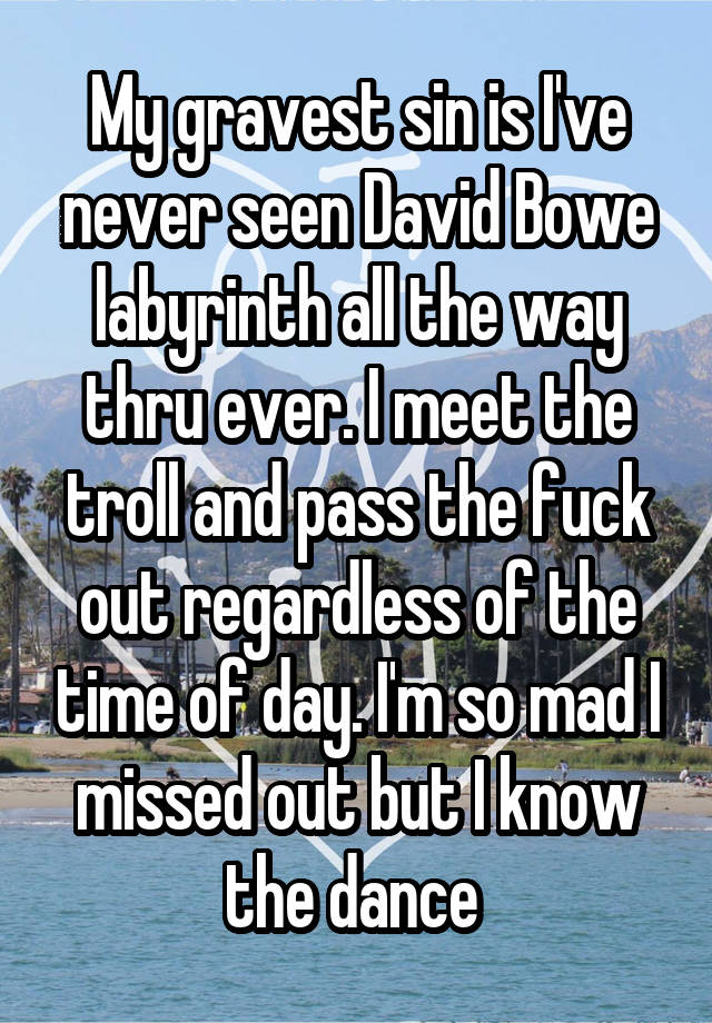 My gravest sin is I've never seen David Bowe labyrinth all the way thru ever. I meet the troll and pass the fuck out regardless of the time of day. I'm so mad I missed out but I know the dance 