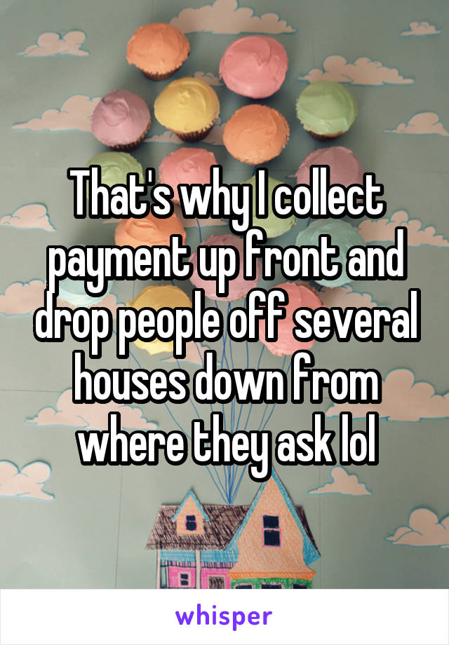 That's why I collect payment up front and drop people off several houses down from where they ask lol