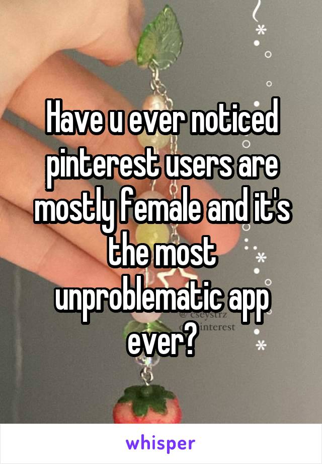 Have u ever noticed pinterest users are mostly female and it's the most unproblematic app ever?