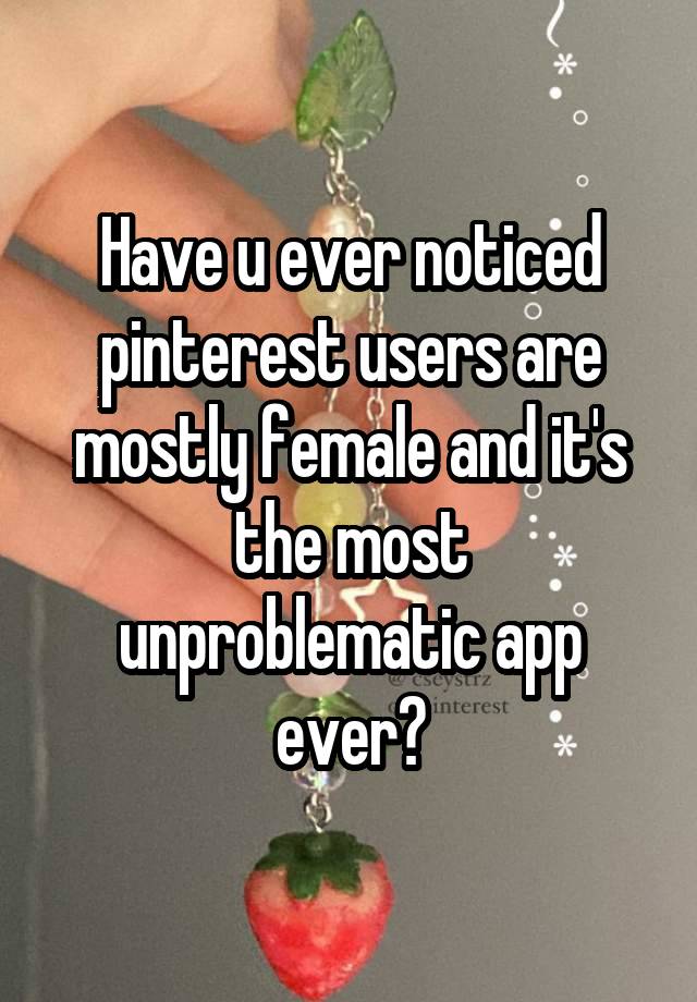 Have u ever noticed pinterest users are mostly female and it's the most unproblematic app ever?