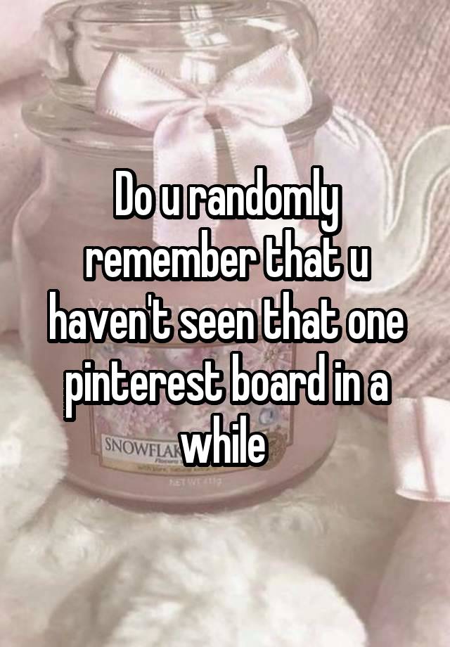 Do u randomly remember that u haven't seen that one pinterest board in a while 