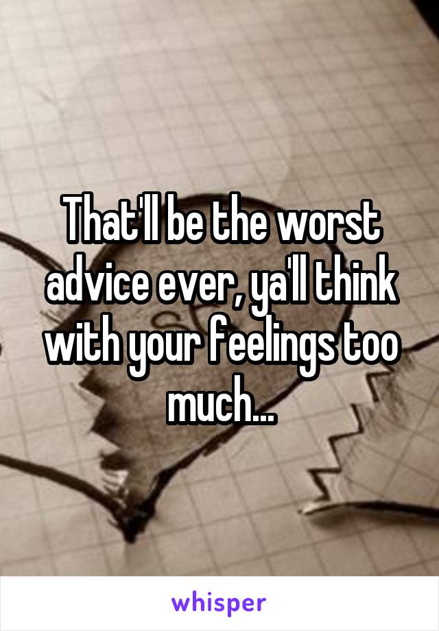 That'll be the worst advice ever, ya'll think with your feelings too much...