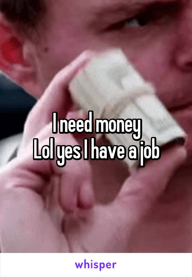 I need money
Lol yes I have a job