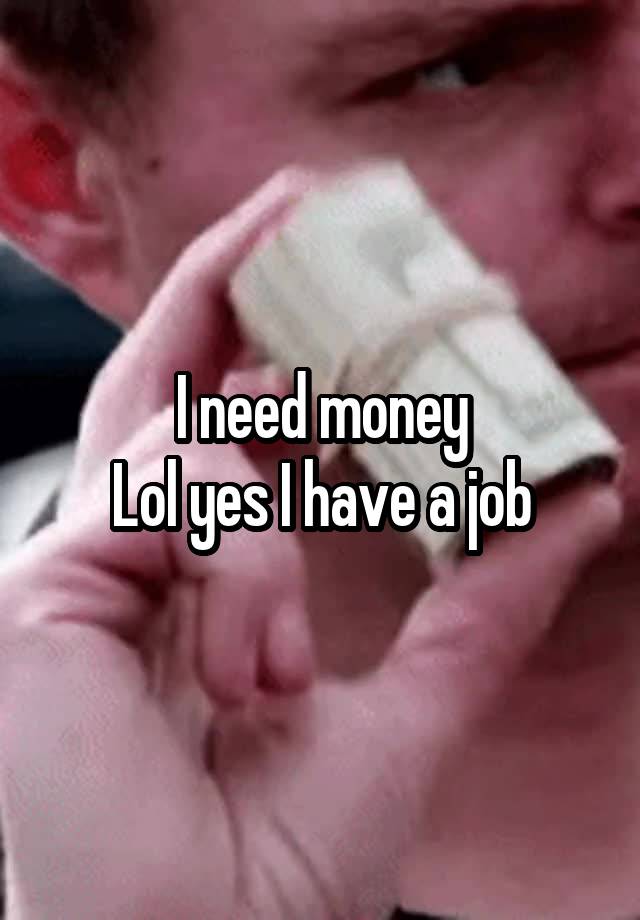 I need money
Lol yes I have a job