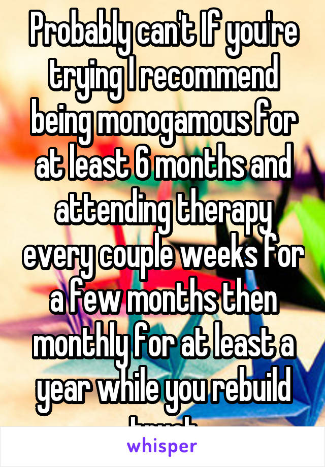 Probably can't If you're trying I recommend being monogamous for at least 6 months and attending therapy every couple weeks for a few months then monthly for at least a year while you rebuild trust