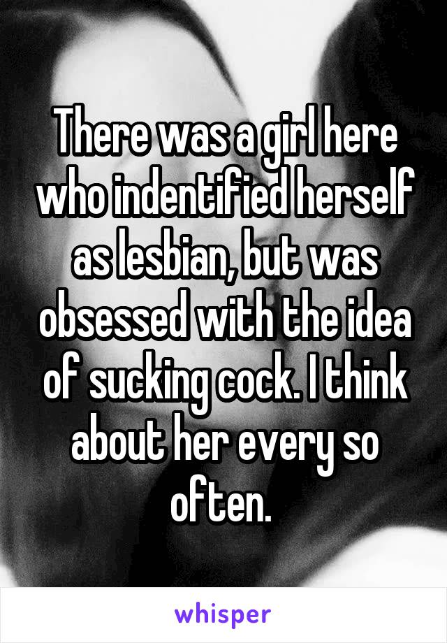 There was a girl here who indentified herself as lesbian, but was obsessed with the idea of sucking cock. I think about her every so often. 