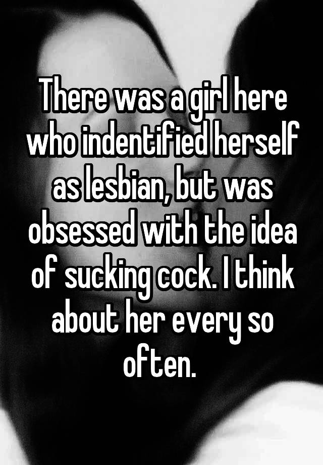 There was a girl here who indentified herself as lesbian, but was obsessed with the idea of sucking cock. I think about her every so often. 