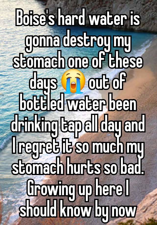 Boise's hard water is gonna destroy my stomach one of these days 😭 out of bottled water been drinking tap all day and I regret it so much my stomach hurts so bad. Growing up here I should know by now