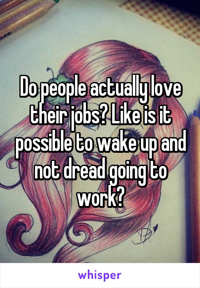 Do people actually love their jobs? Like is it possible to wake up and not dread going to work?