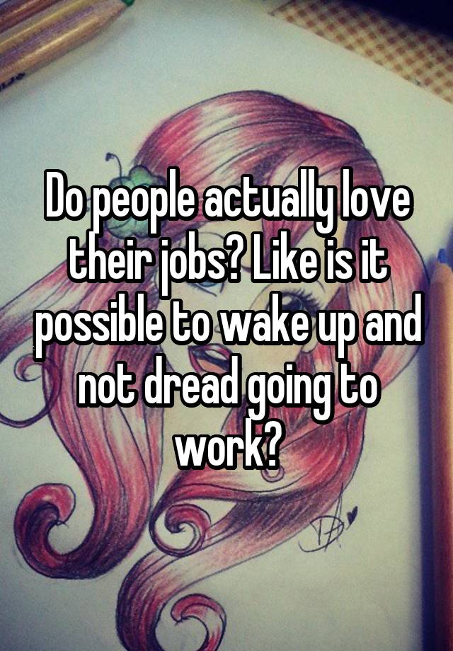 Do people actually love their jobs? Like is it possible to wake up and not dread going to work?