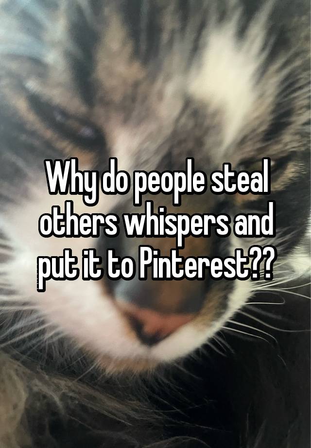 Why do people steal others whispers and put it to Pinterest??