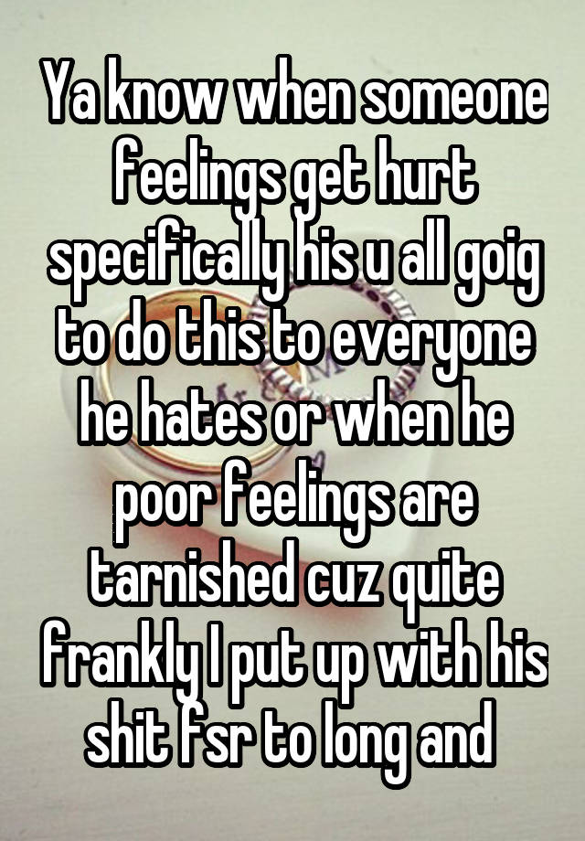 Ya know when someone feelings get hurt specifically his u all goig to do this to everyone he hates or when he poor feelings are tarnished cuz quite frankly I put up with his shit fsr to long and 