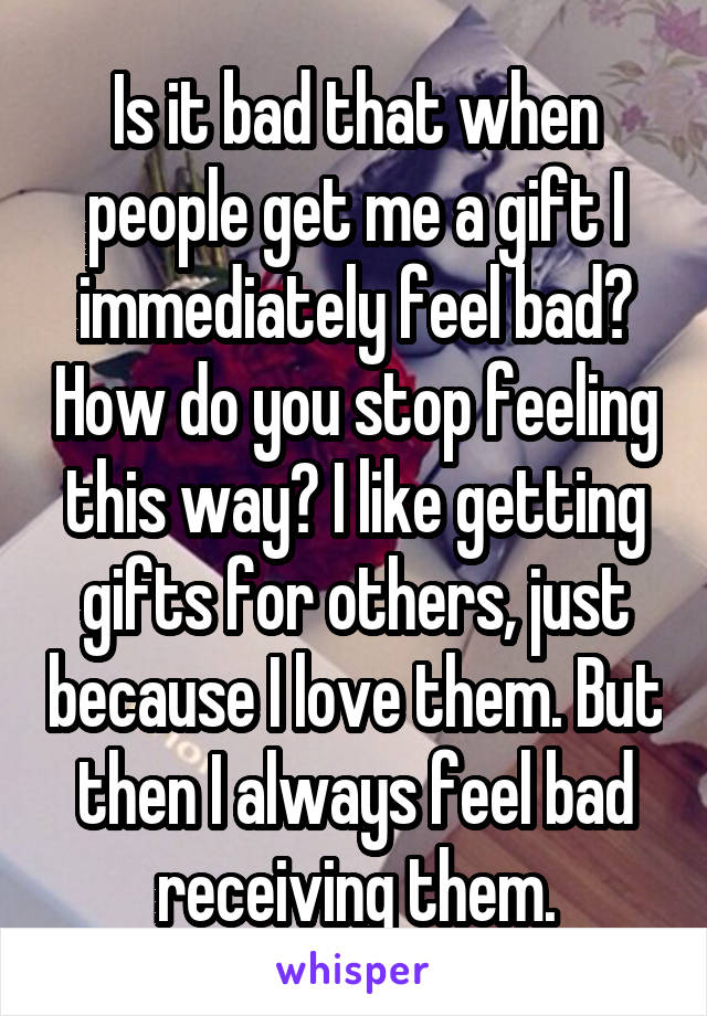 Is it bad that when people get me a gift I immediately feel bad? How do you stop feeling this way? I like getting gifts for others, just because I love them. But then I always feel bad receiving them.