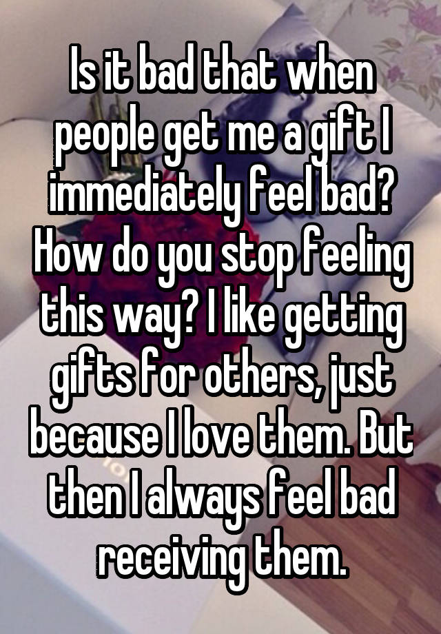 Is it bad that when people get me a gift I immediately feel bad? How do you stop feeling this way? I like getting gifts for others, just because I love them. But then I always feel bad receiving them.