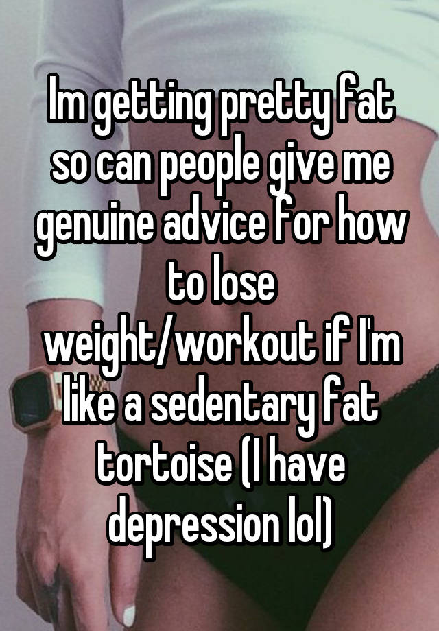 Im getting pretty fat so can people give me genuine advice for how to lose weight/workout if I'm like a sedentary fat tortoise (I have depression lol)