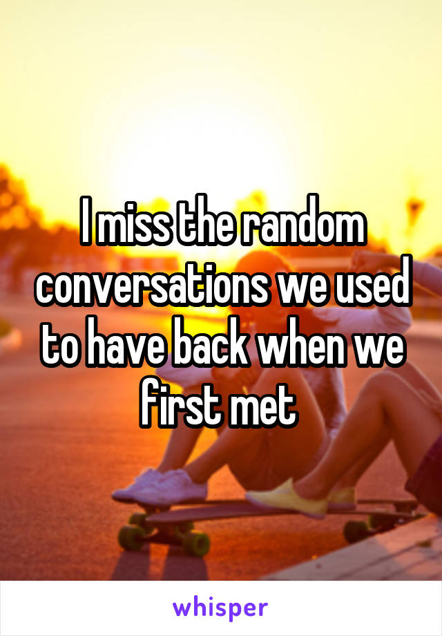 I miss the random conversations we used to have back when we first met 