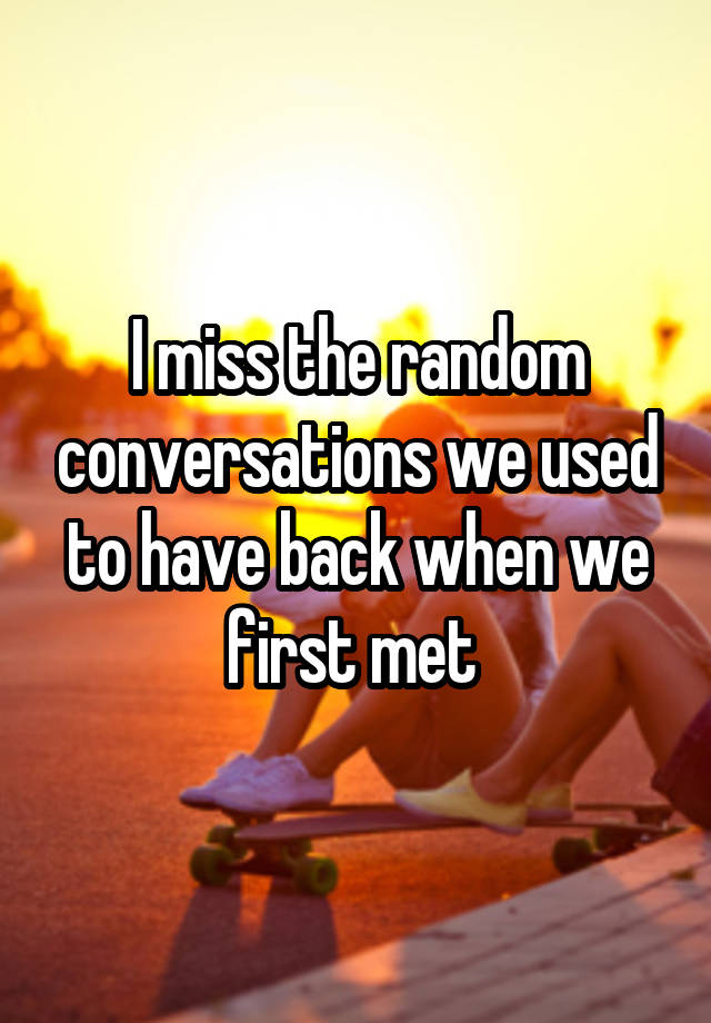 I miss the random conversations we used to have back when we first met 