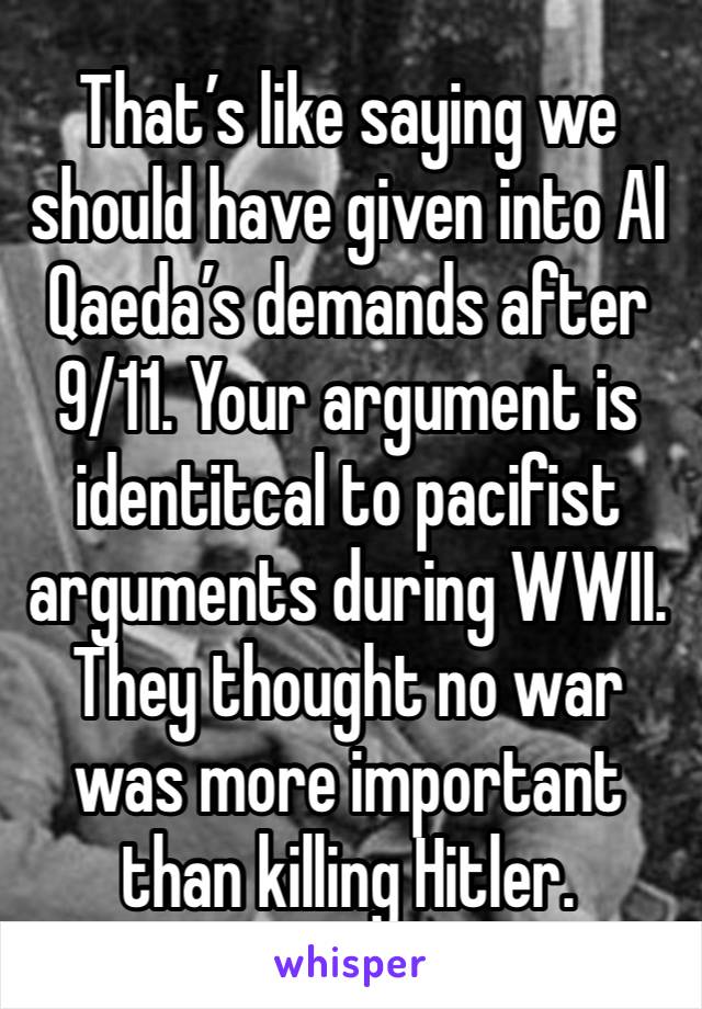 That’s like saying we should have given into Al Qaeda’s demands after 9/11. Your argument is identitcal to pacifist arguments during WWII. They thought no war was more important than killing Hitler.