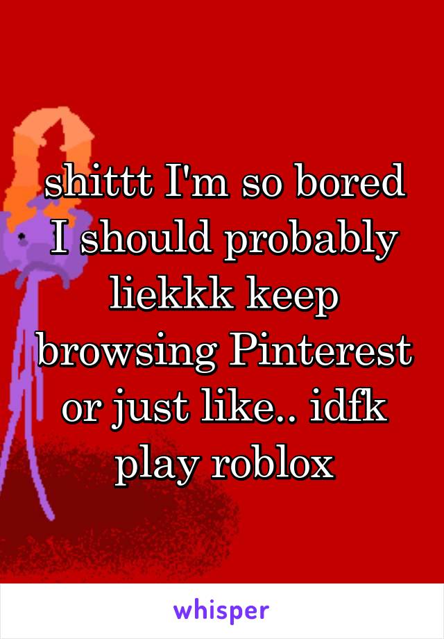 shittt I'm so bored I should probably liekkk keep browsing Pinterest or just like.. idfk play roblox