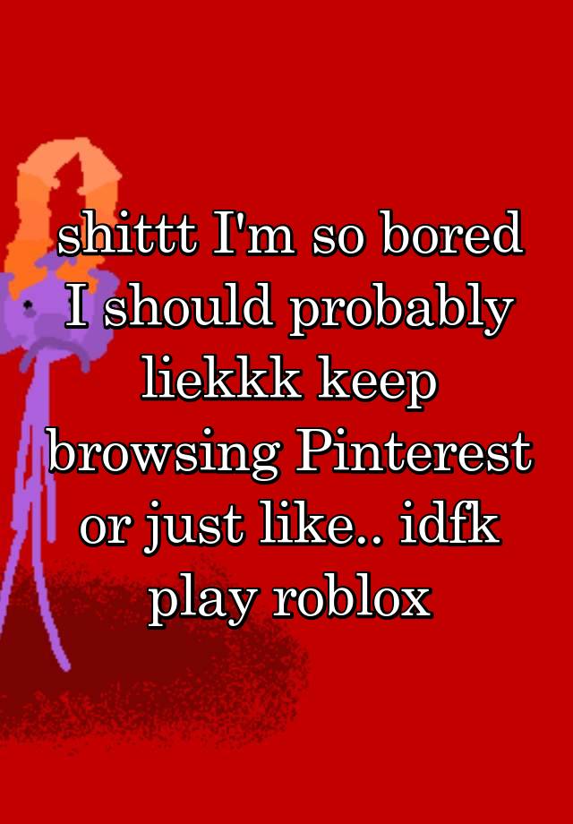 shittt I'm so bored I should probably liekkk keep browsing Pinterest or just like.. idfk play roblox