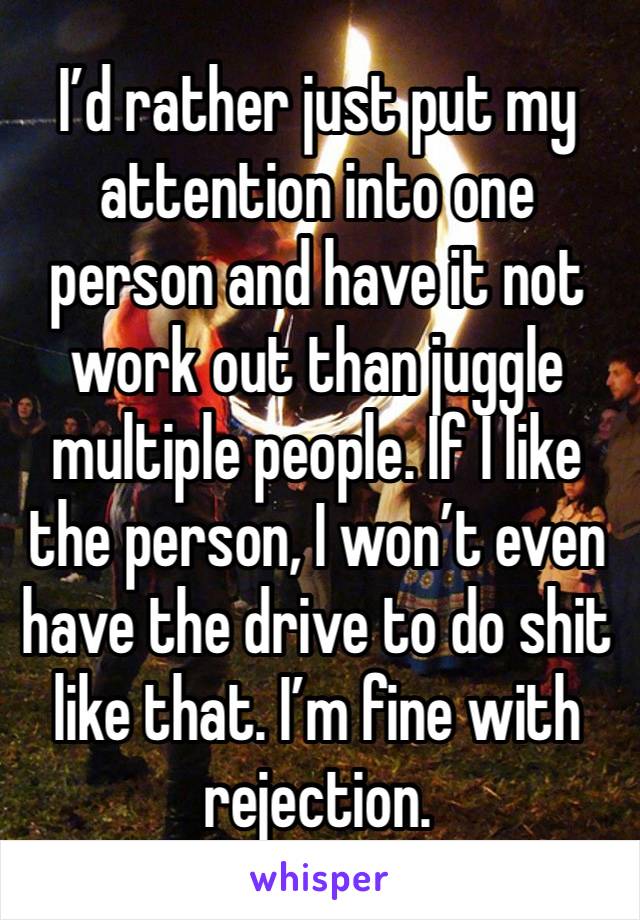 I’d rather just put my attention into one person and have it not work out than juggle multiple people. If I like the person, I won’t even have the drive to do shit like that. I’m fine with rejection.