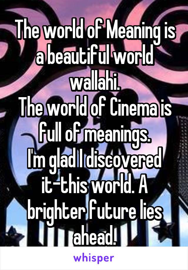 The world of Meaning is a beautiful world wallahi.
The world of Cinema is full of meanings.
I'm glad I discovered it-this world. A brighter future lies ahead.