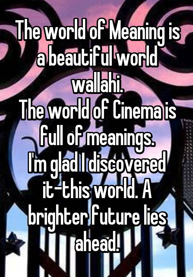 The world of Meaning is a beautiful world wallahi.
The world of Cinema is full of meanings.
I'm glad I discovered it-this world. A brighter future lies ahead.