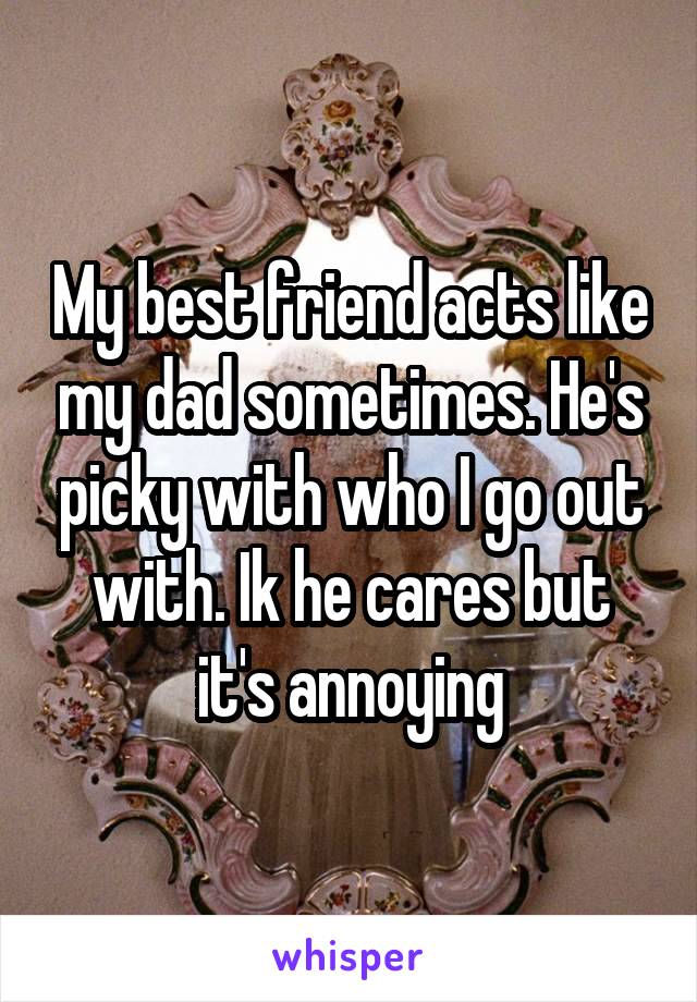 My best friend acts like my dad sometimes. He's picky with who I go out with. Ik he cares but it's annoying