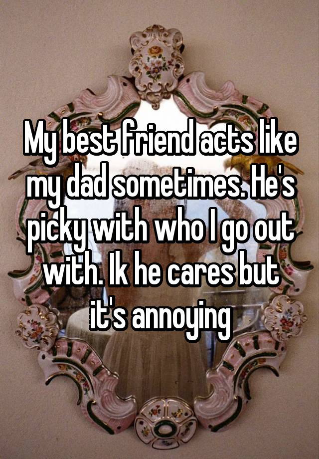 My best friend acts like my dad sometimes. He's picky with who I go out with. Ik he cares but it's annoying