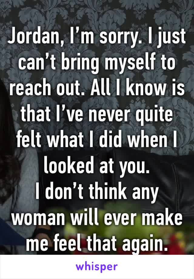 Jordan, I’m sorry. I just can’t bring myself to reach out. All I know is that I’ve never quite felt what I did when I looked at you.
I don’t think any woman will ever make me feel that again.