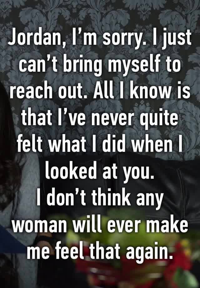 Jordan, I’m sorry. I just can’t bring myself to reach out. All I know is that I’ve never quite felt what I did when I looked at you.
I don’t think any woman will ever make me feel that again.