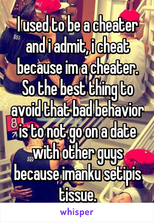 I used to be a cheater and i admit, i cheat because im a cheater. So the best thing to avoid that bad behavior is to not go on a date with other guys because imanku setipis tissue.