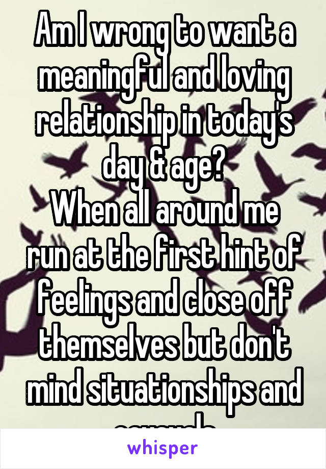 Am I wrong to want a meaningful and loving relationship in today's day & age?
When all around me run at the first hint of feelings and close off themselves but don't mind situationships and causuals