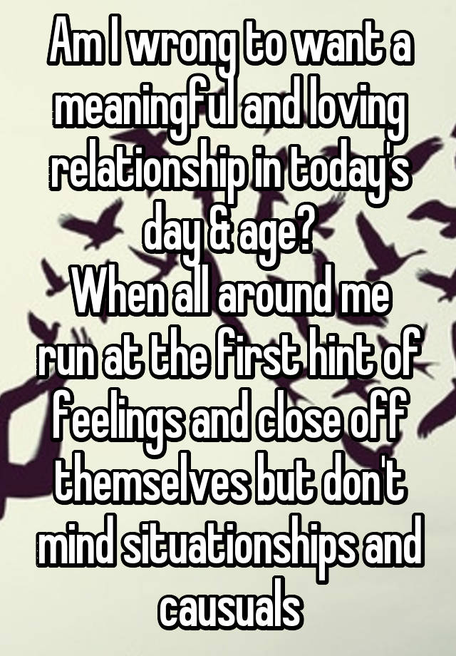 Am I wrong to want a meaningful and loving relationship in today's day & age?
When all around me run at the first hint of feelings and close off themselves but don't mind situationships and causuals