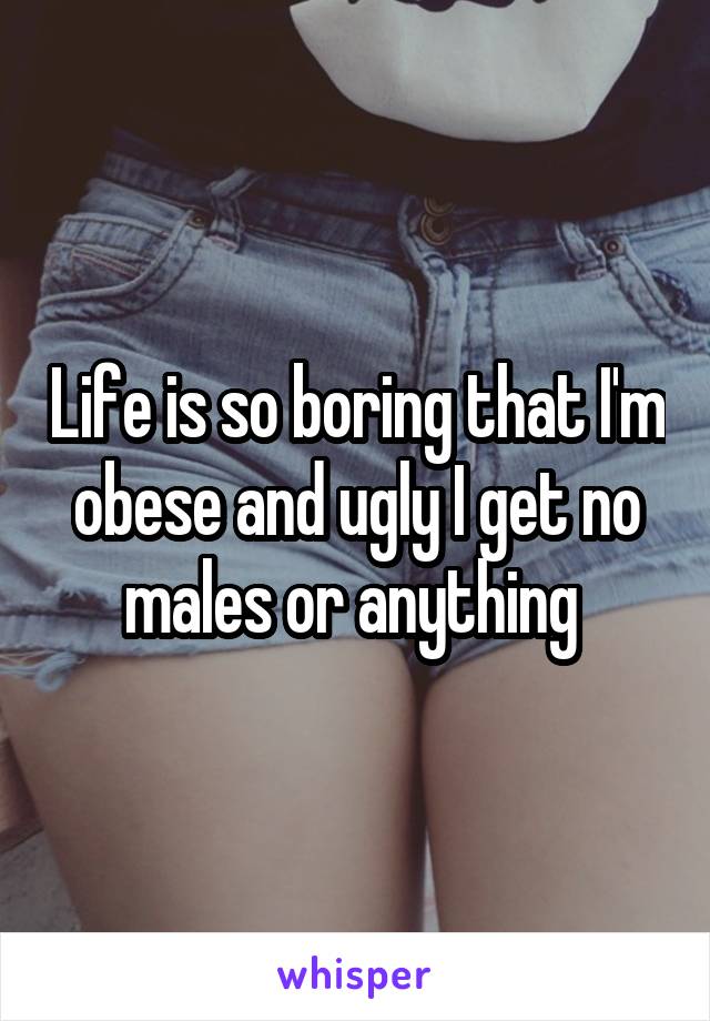 Life is so boring that I'm obese and ugly I get no males or anything 