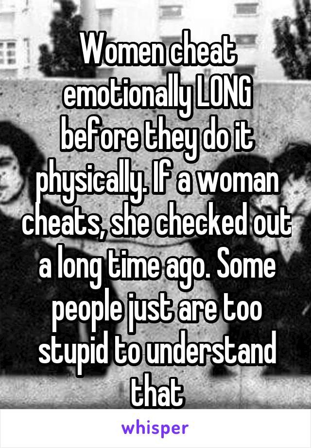 Women cheat emotionally LONG before they do it physically. If a woman cheats, she checked out a long time ago. Some people just are too stupid to understand that