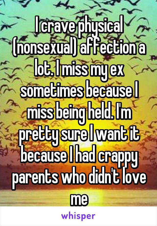 I crave physical (nonsexual) affection a lot. I miss my ex sometimes because I miss being held. I'm pretty sure I want it because I had crappy parents who didn't love me